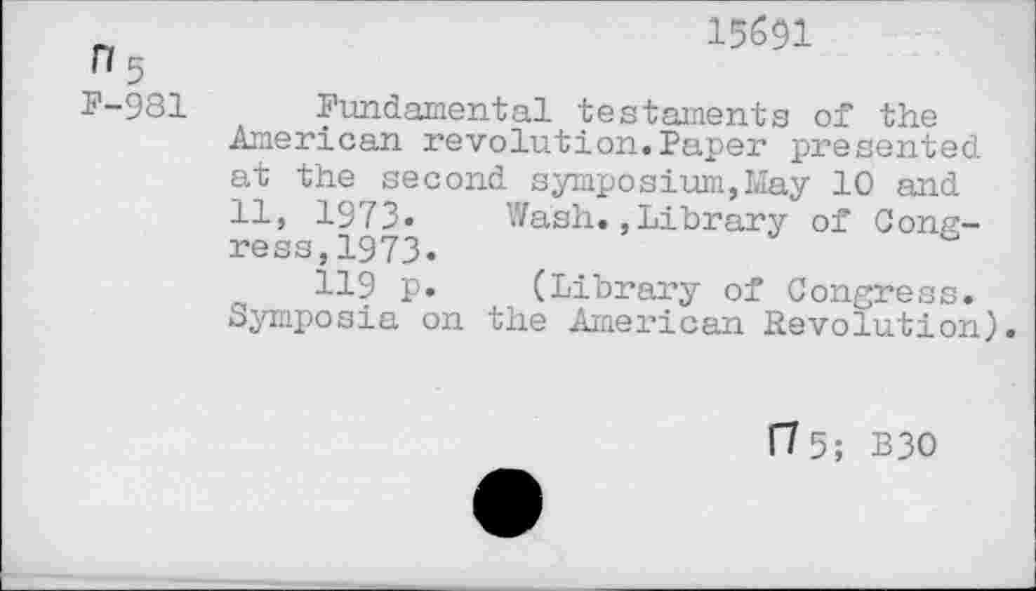 ﻿15691
n 5
P-981 Fundamental testaments of the American revolution.Paper presented at the second symposium,May 10 and 11, 1973» Wash.,Library of Congress, 1973.
119 p. (Library of Congress. Symposia on the American Revolution).
ft 5; B30